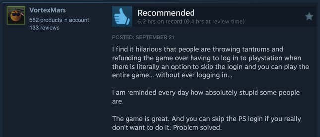 Une capture d'écran d'une lecture de critique Steam, "Je trouve hilarant que les gens fassent des crises de colère et remboursent le jeu parce qu'ils doivent se connecter à la Playstation alors qu'il existe littéralement une option pour ignorer la connexion et que vous pouvez jouer à l'intégralité du jeu... sans jamais vous connecter... Je me souviens. chaque jour à quel point certaines personnes sont absolument stupides. Le jeu est génial. Et vous pouvez ignorer la connexion PS si vous ne voulez vraiment pas le faire. Problème résolu."